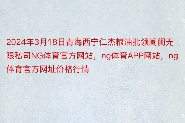 2024年3月18日青海西宁仁杰粮油批领阛阓无限私司NG体育官方网站，ng体育APP网站，ng体育官方网址价格行情