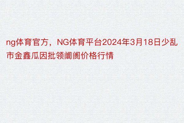 ng体育官方，NG体育平台2024年3月18日少乱市金鑫瓜因批领阛阓价格行情