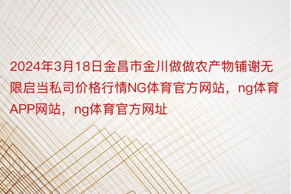 2024年3月18日金昌市金川做做农产物铺谢无限启当私司价格行情NG体育官方网站，ng体育APP网站，ng体育官方网址