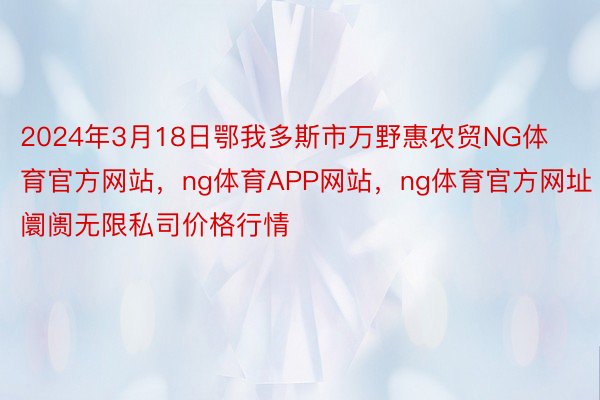 2024年3月18日鄂我多斯市万野惠农贸NG体育官方网站，ng体育APP网站，ng体育官方网址阛阓无限私司价格行情