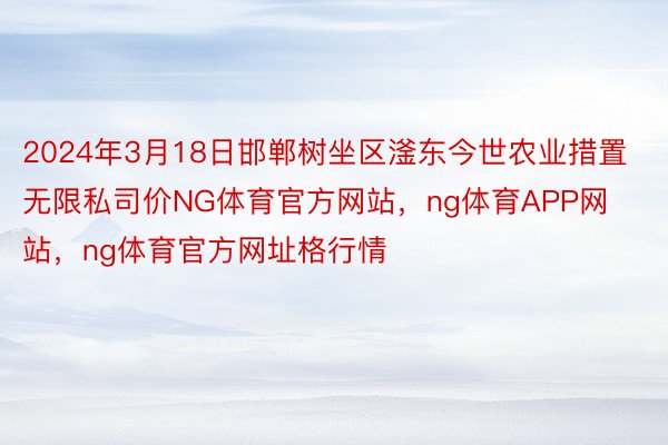 2024年3月18日邯郸树坐区滏东今世农业措置无限私司价NG体育官方网站，ng体育APP网站，ng体育官方网址格行情