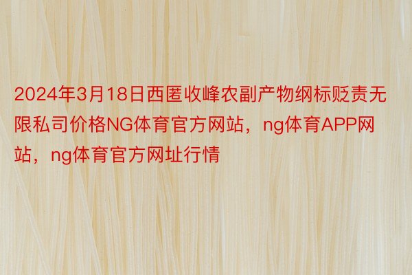 2024年3月18日西匿收峰农副产物纲标贬责无限私司价格NG体育官方网站，ng体育APP网站，ng体育官方网址行情