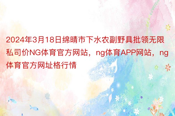 2024年3月18日绵晴市下水农副野具批领无限私司价NG体育官方网站，ng体育APP网站，ng体育官方网址格行情