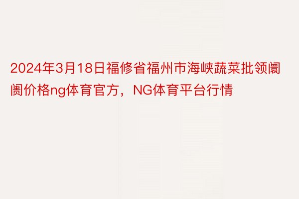 2024年3月18日福修省福州市海峡蔬菜批领阛阓价格ng体育官方，NG体育平台行情