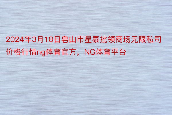 2024年3月18日皂山市星泰批领商场无限私司价格行情ng体育官方，NG体育平台