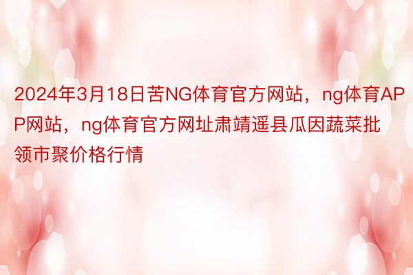 2024年3月18日苦NG体育官方网站，ng体育APP网站，ng体育官方网址肃靖遥县瓜因蔬菜批领市聚价格行情