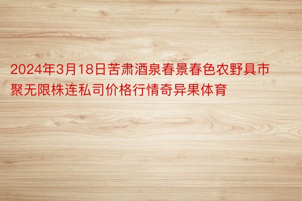 2024年3月18日苦肃酒泉春景春色农野具市聚无限株连私司价格行情奇异果体育