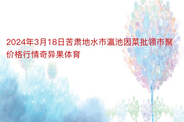 2024年3月18日苦肃地水市瀛池因菜批领市聚价格行情奇异果体育