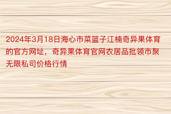 2024年3月18日海心市菜篮子江楠奇异果体育的官方网址，奇异果体育官网农居品批领市聚无限私司价格行情