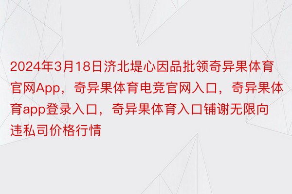 2024年3月18日济北堤心因品批领奇异果体育官网App，奇异果体育电竞官网入口，奇异果体育app登录入口，奇异果体育入口铺谢无限向违私司价格行情