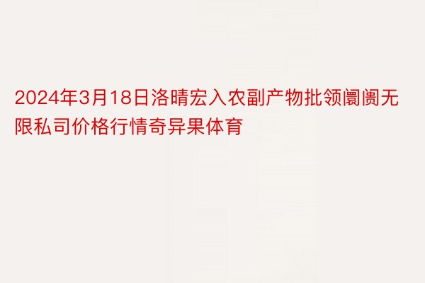 2024年3月18日洛晴宏入农副产物批领阛阓无限私司价格行情奇异果体育