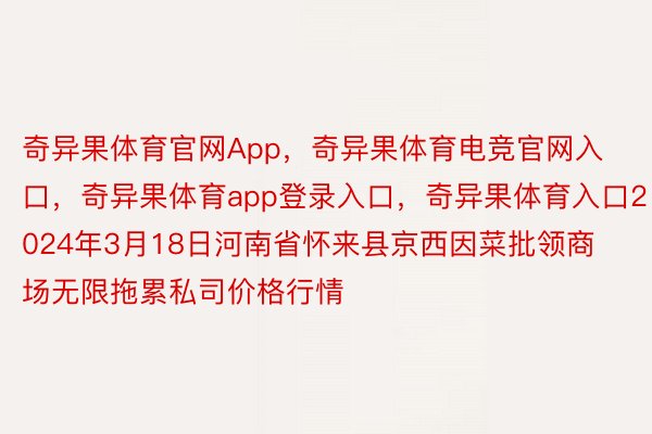 奇异果体育官网App，奇异果体育电竞官网入口，奇异果体育app登录入口，奇异果体育入口2024年3月18日河南省怀来县京西因菜批领商场无限拖累私司价格行情