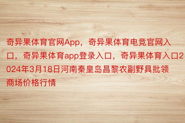 奇异果体育官网App，奇异果体育电竞官网入口，奇异果体育app登录入口，奇异果体育入口2024年3月18日河南秦皇岛昌黎农副野具批领商场价格行情