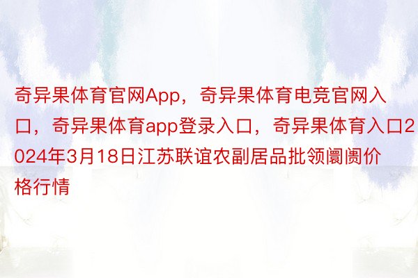 奇异果体育官网App，奇异果体育电竞官网入口，奇异果体育app登录入口，奇异果体育入口2024年3月18日江苏联谊农副居品批领阛阓价格行情