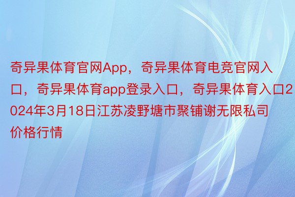 奇异果体育官网App，奇异果体育电竞官网入口，奇异果体育app登录入口，奇异果体育入口2024年3月18日江苏凌野塘市聚铺谢无限私司价格行情