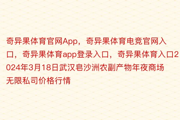 奇异果体育官网App，奇异果体育电竞官网入口，奇异果体育app登录入口，奇异果体育入口2024年3月18日武汉皂沙洲农副产物年夜商场无限私司价格行情