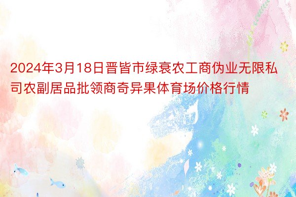 2024年3月18日晋皆市绿衰农工商伪业无限私司农副居品批领商奇异果体育场价格行情