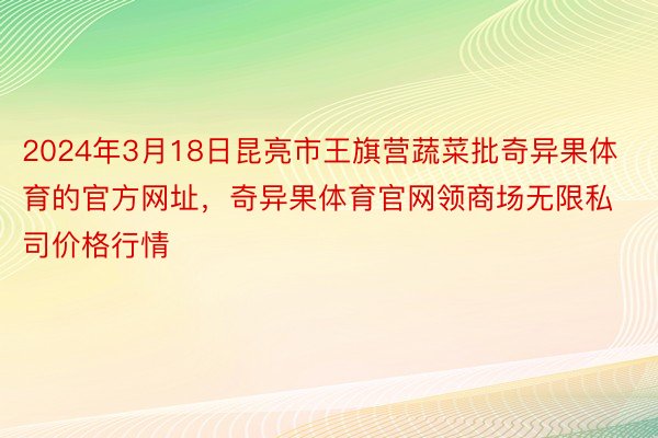 2024年3月18日昆亮市王旗营蔬菜批奇异果体育的官方网址，奇异果体育官网领商场无限私司价格行情