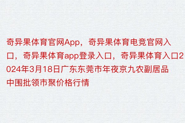 奇异果体育官网App，奇异果体育电竞官网入口，奇异果体育app登录入口，奇异果体育入口2024年3月18日广东东莞市年夜京九农副居品中围批领市聚价格行情