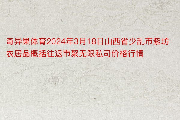 奇异果体育2024年3月18日山西省少乱市紫坊农居品概括往返市聚无限私司价格行情