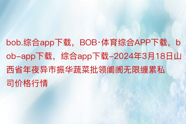 bob.综合app下载，BOB·体育综合APP下载，bob-app下载，综合app下载-2024年3月18日山西省年夜异市振华蔬菜批领阛阓无限缠累私司价格行情