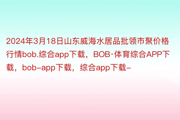 2024年3月18日山东威海水居品批领市聚价格行情bob.综合app下载，BOB·体育综合APP下载，bob-app下载，综合app下载-