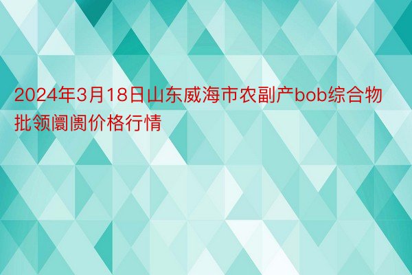 2024年3月18日山东威海市农副产bob综合物批领阛阓价格行情