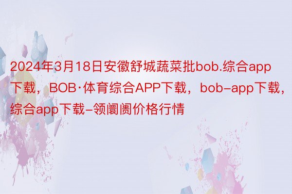 2024年3月18日安徽舒城蔬菜批bob.综合app下载，BOB·体育综合APP下载，bob-app下载，综合app下载-领阛阓价格行情