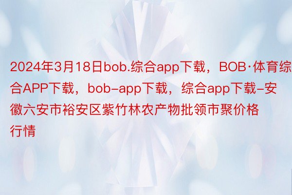 2024年3月18日bob.综合app下载，BOB·体育综合APP下载，bob-app下载，综合app下载-安徽六安市裕安区紫竹林农产物批领市聚价格行情