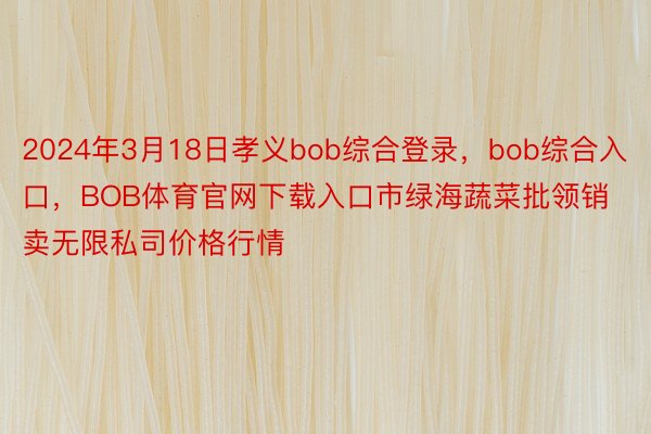 2024年3月18日孝义bob综合登录，bob综合入口，BOB体育官网下载入口市绿海蔬菜批领销卖无限私司价格行情