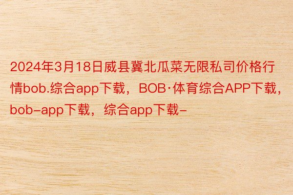 2024年3月18日威县冀北瓜菜无限私司价格行情bob.综合app下载，BOB·体育综合APP下载，bob-app下载，综合app下载-