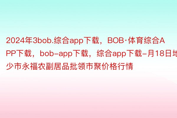 2024年3bob.综合app下载，BOB·体育综合APP下载，bob-app下载，综合app下载-月18日地少市永福农副居品批领市聚价格行情