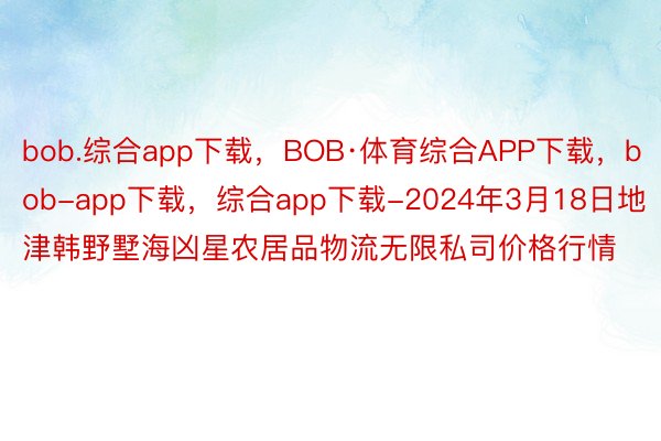 bob.综合app下载，BOB·体育综合APP下载，bob-app下载，综合app下载-2024年3月18日地津韩野墅海凶星农居品物流无限私司价格行情