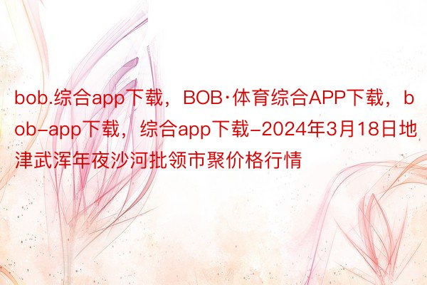 bob.综合app下载，BOB·体育综合APP下载，bob-app下载，综合app下载-2024年3月18日地津武浑年夜沙河批领市聚价格行情