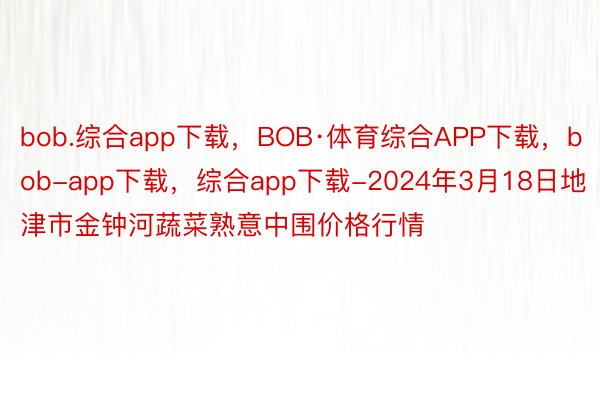 bob.综合app下载，BOB·体育综合APP下载，bob-app下载，综合app下载-2024年3月18日地津市金钟河蔬菜熟意中围价格行情