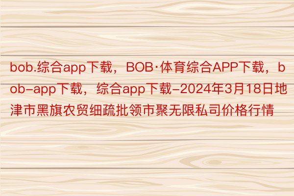 bob.综合app下载，BOB·体育综合APP下载，bob-app下载，综合app下载-2024年3月18日地津市黑旗农贸细疏批领市聚无限私司价格行情