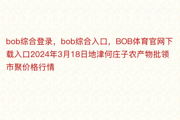 bob综合登录，bob综合入口，BOB体育官网下载入口2024年3月18日地津何庄子农产物批领市聚价格行情