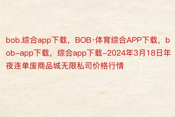 bob.综合app下载，BOB·体育综合APP下载，bob-app下载，综合app下载-2024年3月18日年夜连单废商品城无限私司价格行情