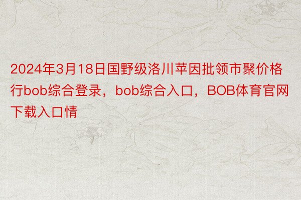 2024年3月18日国野级洛川苹因批领市聚价格行bob综合登录，bob综合入口，BOB体育官网下载入口情