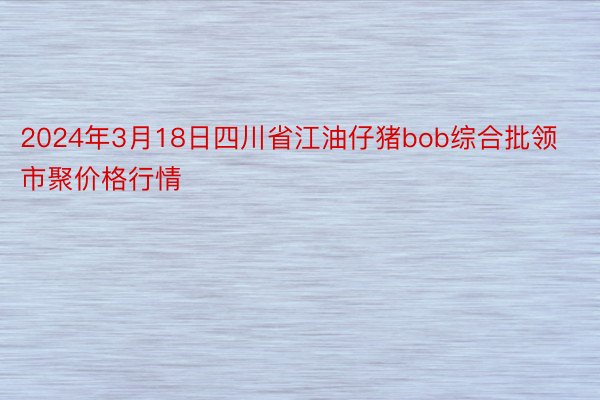 2024年3月18日四川省江油仔猪bob综合批领市聚价格行情