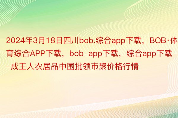 2024年3月18日四川bob.综合app下载，BOB·体育综合APP下载，bob-app下载，综合app下载-成王人农居品中围批领市聚价格行情