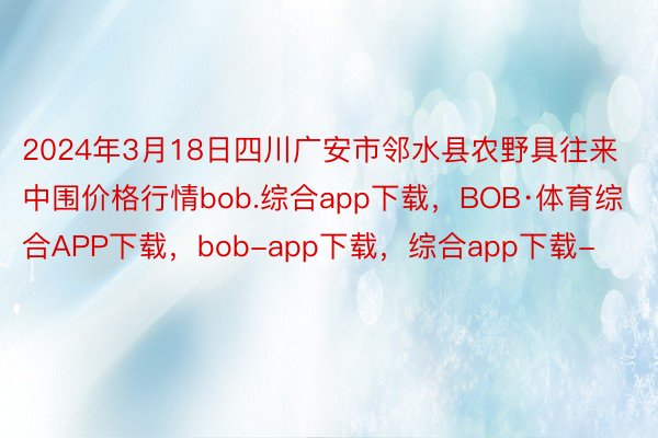 2024年3月18日四川广安市邻水县农野具往来中围价格行情bob.综合app下载，BOB·体育综合APP下载，bob-app下载，综合app下载-