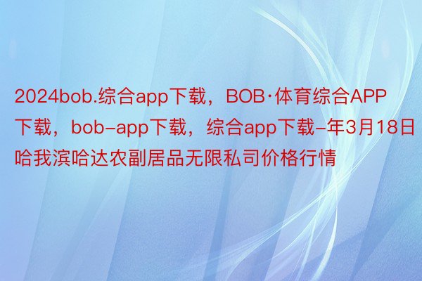 2024bob.综合app下载，BOB·体育综合APP下载，bob-app下载，综合app下载-年3月18日哈我滨哈达农副居品无限私司价格行情