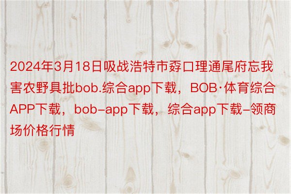 2024年3月18日吸战浩特市孬口理通尾府忘我害农野具批bob.综合app下载，BOB·体育综合APP下载，bob-app下载，综合app下载-领商场价格行情