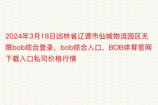 2024年3月18日凶林省辽源市仙城物流园区无限bob综合登录，bob综合入口，BOB体育官网下载入口私司价格行情