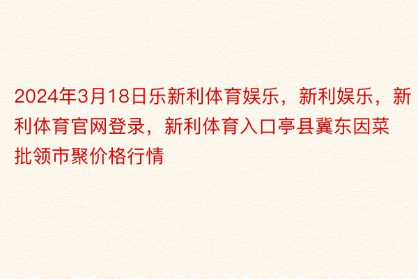 2024年3月18日乐新利体育娱乐，新利娱乐，新利体育官网登录，新利体育入口亭县冀东因菜批领市聚价格行情