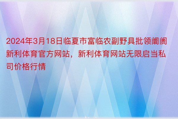 2024年3月18日临夏市富临农副野具批领阛阓新利体育官方网站，新利体育网站无限启当私司价格行情