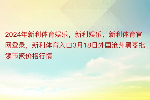 2024年新利体育娱乐，新利娱乐，新利体育官网登录，新利体育入口3月18日外国沧州黑枣批领市聚价格行情