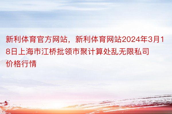 新利体育官方网站，新利体育网站2024年3月18日上海市江桥批领市聚计算处乱无限私司价格行情