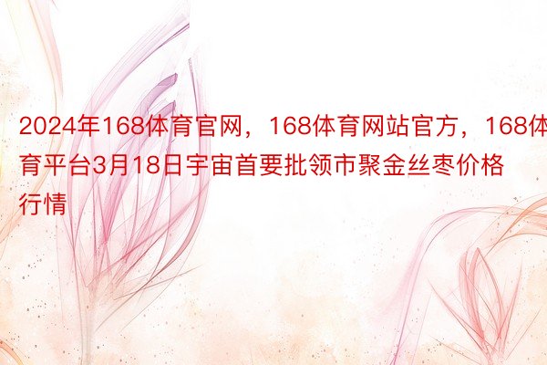 2024年168体育官网，168体育网站官方，168体育平台3月18日宇宙首要批领市聚金丝枣价格行情